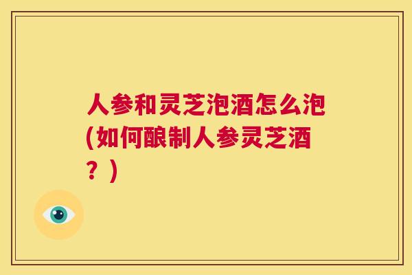 人参和灵芝泡酒怎么泡(如何酿制人参灵芝酒？)  第1张