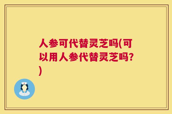 人参可代替灵芝吗(可以用人参代替灵芝吗？)  第1张