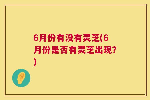 6月份有没有灵芝(6月份是否有灵芝出现？)  第1张
