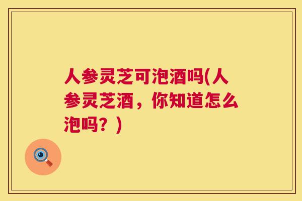 人参灵芝可泡酒吗(人参灵芝酒，你知道怎么泡吗？)  第1张