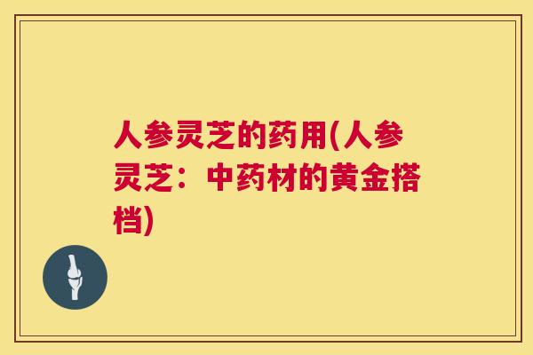 人参灵芝的药用(人参灵芝：中药材的黄金搭档)  第1张