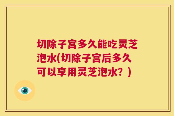 切除子宫多久能吃灵芝泡水(切除子宫后多久可以享用灵芝泡水？)  第1张