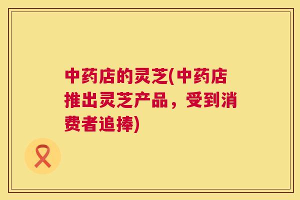 中药店的灵芝(中药店推出灵芝产品，受到消费者追捧)  第1张