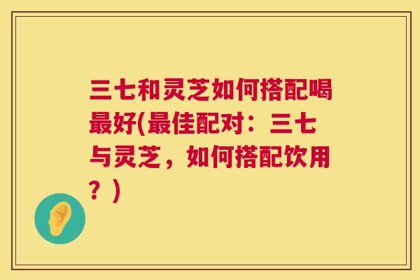 三七和灵芝如何搭配喝最好(最佳配对：三七与灵芝，如何搭配饮用？)  第1张