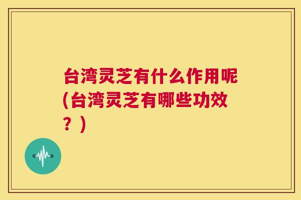 台湾灵芝有什么作用呢(台湾灵芝有哪些功效？)  第1张