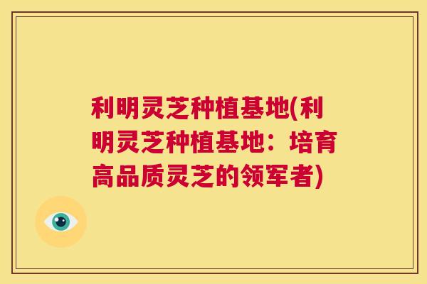 利明灵芝种植基地(利明灵芝种植基地：培育高品质灵芝的领军者)  第1张