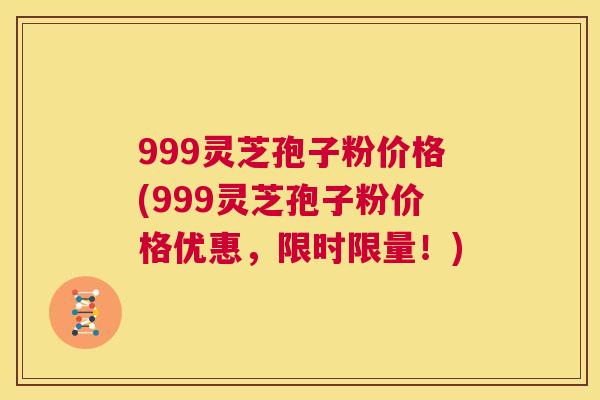 999灵芝孢子粉价格(999灵芝孢子粉价格优惠，限时限量！)  第1张