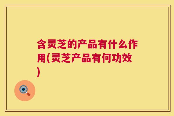 含灵芝的产品有什么作用(灵芝产品有何功效)  第1张