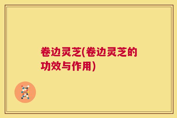 卷边灵芝(卷边灵芝的功效与作用)  第1张