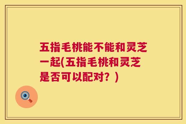 五指毛桃能不能和灵芝一起(五指毛桃和灵芝是否可以配对？)  第1张