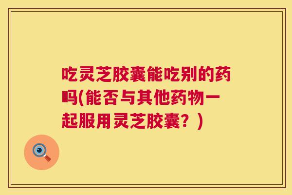 吃灵芝胶囊能吃别的药吗(能否与其他药物一起服用灵芝胶囊？)  第1张