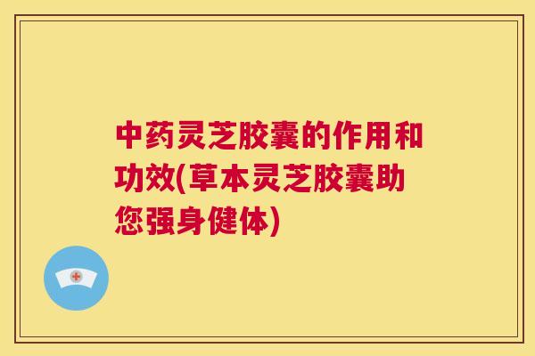 中药灵芝胶囊的作用和功效(草本灵芝胶囊助您强身健体)  第1张