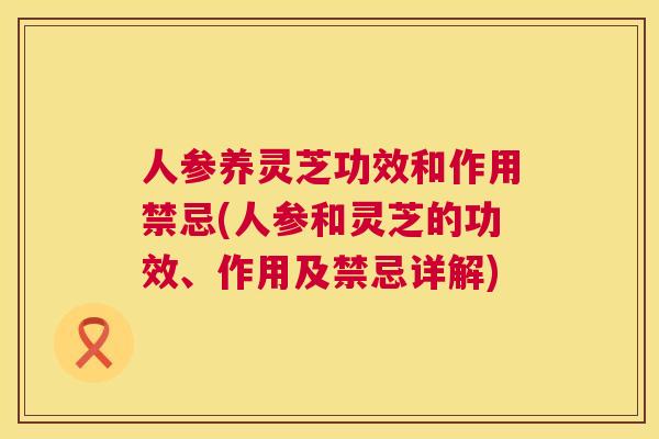 人参养灵芝功效和作用禁忌(人参和灵芝的功效、作用及禁忌详解)  第1张