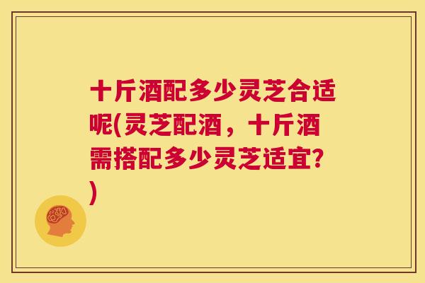 十斤酒配多少灵芝合适呢(灵芝配酒，十斤酒需搭配多少灵芝适宜？)  第1张