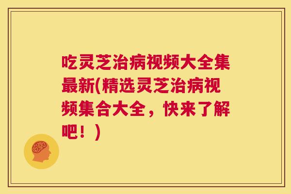 吃灵芝治病视频大全集最新(精选灵芝治病视频集合大全，快来了解吧！)  第1张