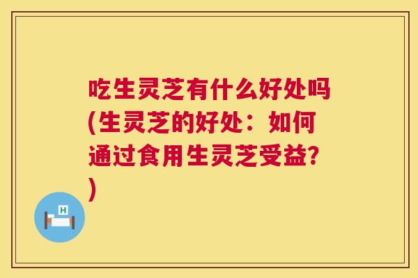 吃生灵芝有什么好处吗(生灵芝的好处：如何通过食用生灵芝受益？)  第1张