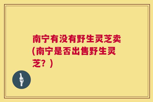 南宁有没有野生灵芝卖(南宁是否出售野生灵芝？)  第1张