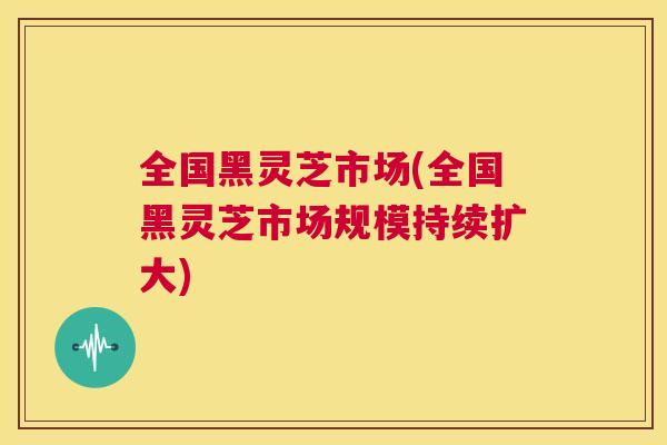 全国黑灵芝市场(全国黑灵芝市场规模持续扩大)  第1张