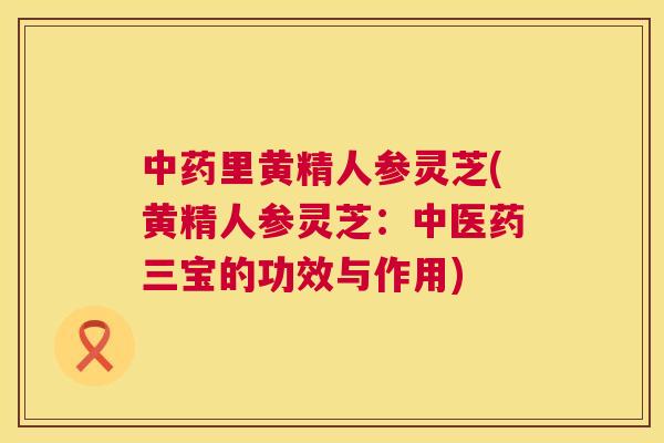 中药里黄精人参灵芝(黄精人参灵芝：中医药三宝的功效与作用)  第1张