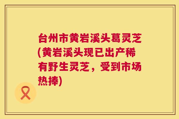 台州市黄岩溪头葛灵芝(黄岩溪头现已出产稀有野生灵芝，受到市场热捧)  第1张