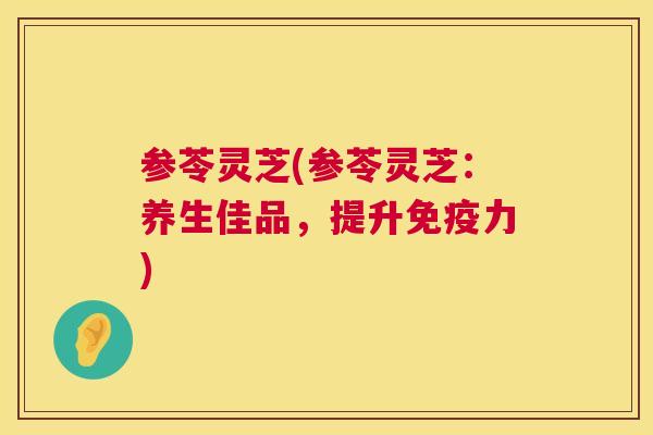 参苓灵芝(参苓灵芝：养生佳品，提升免疫力)  第1张