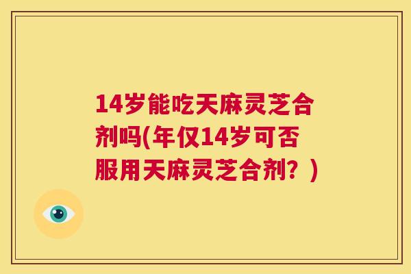 14岁能吃天麻灵芝合剂吗(年仅14岁可否服用天麻灵芝合剂？)  第1张