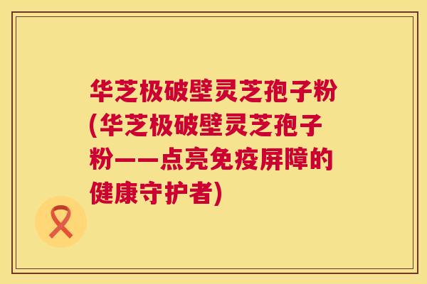 华芝极破壁灵芝孢子粉(华芝极破壁灵芝孢子粉——点亮免疫屏障的健康守护者)  第1张