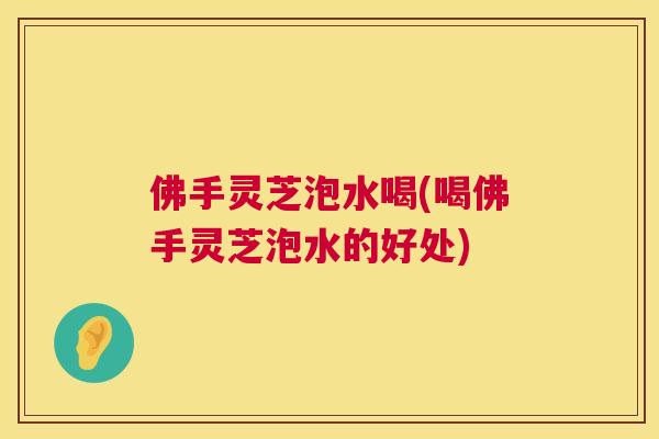佛手灵芝泡水喝(喝佛手灵芝泡水的好处)  第1张