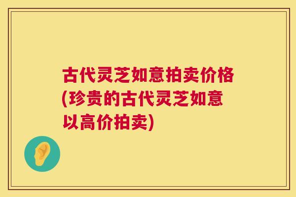 古代灵芝如意拍卖价格(珍贵的古代灵芝如意以高价拍卖)  第1张