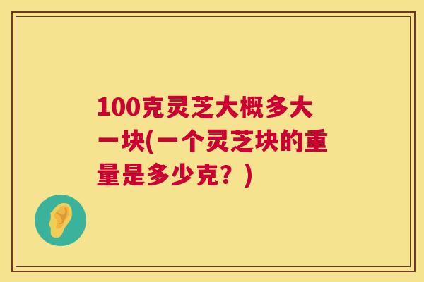 100克灵芝大概多大一块(一个灵芝块的重量是多少克？)  第1张