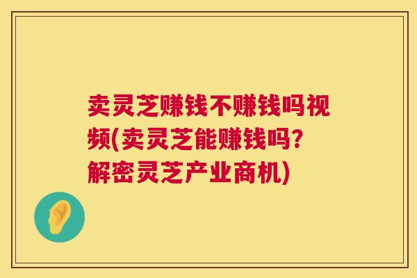 卖灵芝赚钱不赚钱吗视频(卖灵芝能赚钱吗？解密灵芝产业商机)  第1张