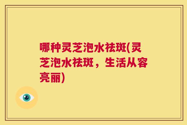 哪种灵芝泡水祛斑(灵芝泡水祛斑，生活从容亮丽)  第1张