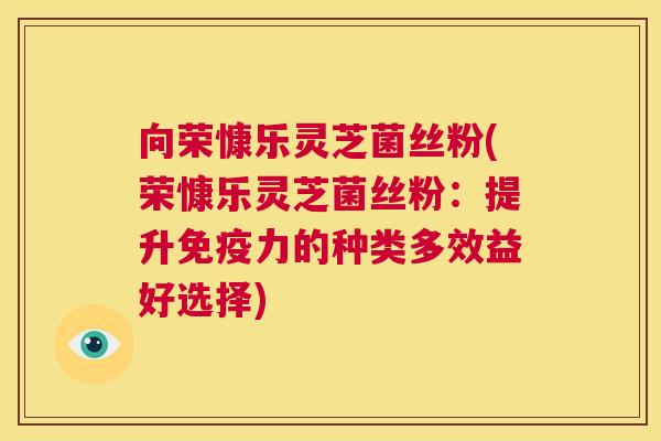 向荣慷乐灵芝菌丝粉(荣慷乐灵芝菌丝粉：提升免疫力的种类多效益好选择)  第1张