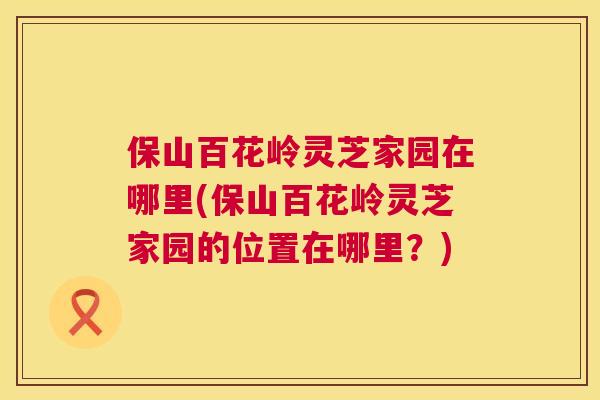 保山百花岭灵芝家园在哪里(保山百花岭灵芝家园的位置在哪里？)  第1张