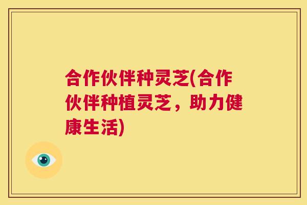 合作伙伴种灵芝(合作伙伴种植灵芝，助力健康生活)  第1张