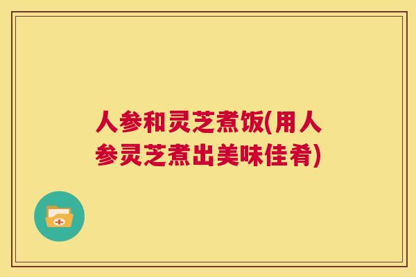 人参和灵芝煮饭(用人参灵芝煮出美味佳肴)  第1张