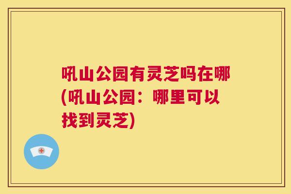 吼山公园有灵芝吗在哪(吼山公园：哪里可以找到灵芝)  第1张
