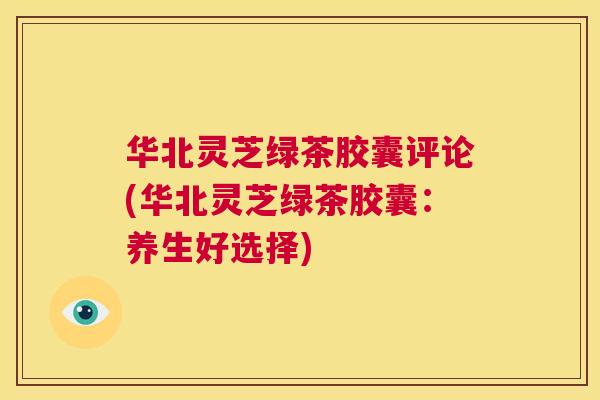 华北灵芝绿茶胶囊评论(华北灵芝绿茶胶囊：养生好选择)  第1张