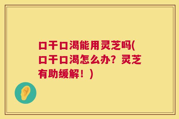 口干口渴能用灵芝吗(口干口渴怎么办？灵芝有助缓解！)  第1张