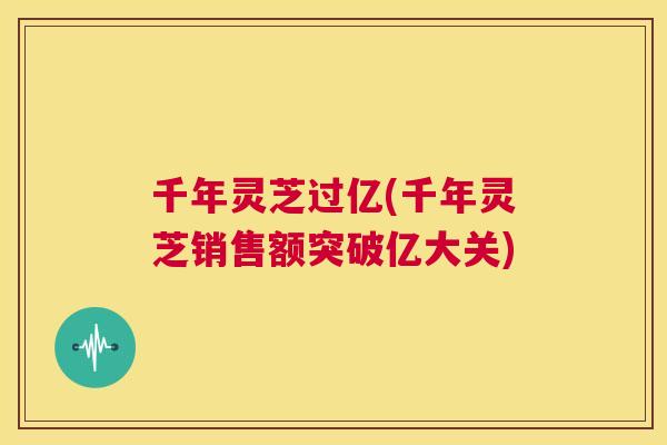 千年灵芝过亿(千年灵芝销售额突破亿大关)  第1张