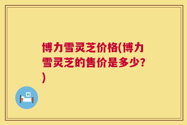 博力雪灵芝价格(博力雪灵芝的售价是多少？)  第1张