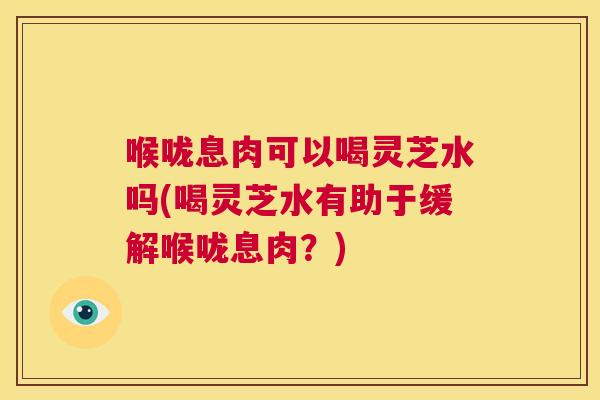 喉咙息肉可以喝灵芝水吗(喝灵芝水有助于缓解喉咙息肉？)  第1张