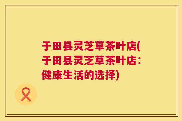 于田县灵芝草茶叶店(于田县灵芝草茶叶店：健康生活的选择)  第1张