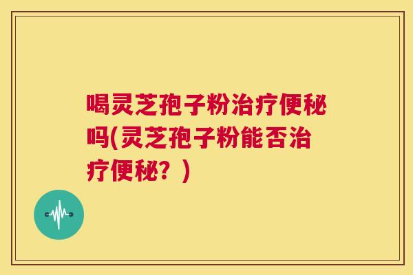 喝灵芝孢子粉治疗便秘吗(灵芝孢子粉能否治疗便秘？)  第1张
