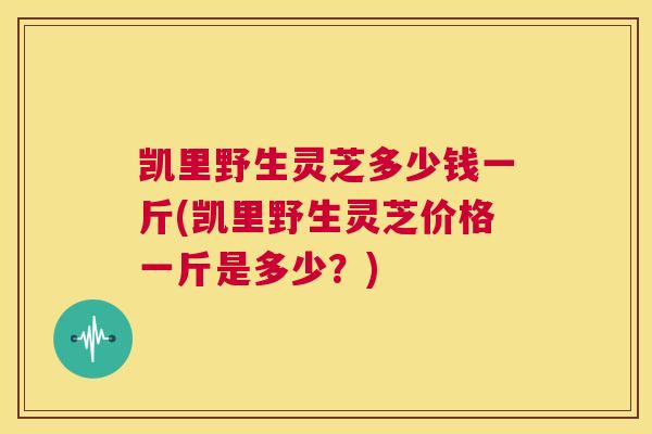 凯里野生灵芝多少钱一斤(凯里野生灵芝价格一斤是多少？)  第1张