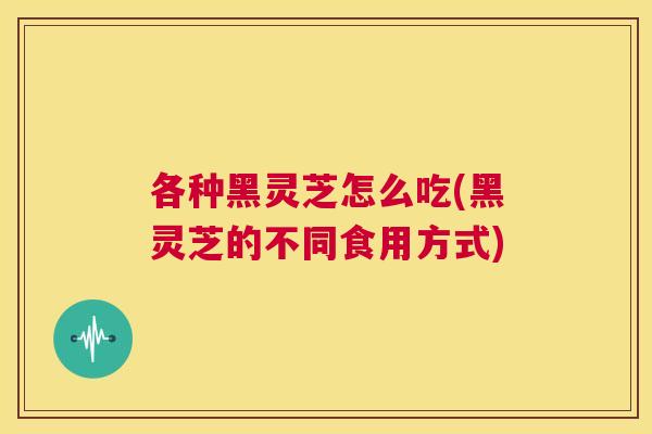 各种黑灵芝怎么吃(黑灵芝的不同食用方式)  第1张