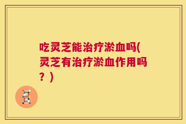 吃灵芝能治疗淤血吗(灵芝有治疗淤血作用吗？)  第1张