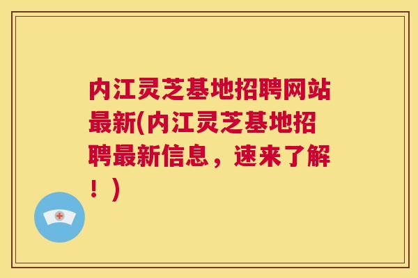 内江灵芝基地招聘网站最新(内江灵芝基地招聘最新信息，速来了解！)  第1张