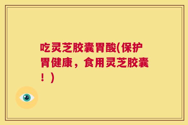 吃灵芝胶囊胃酸(保护胃健康，食用灵芝胶囊！)  第1张