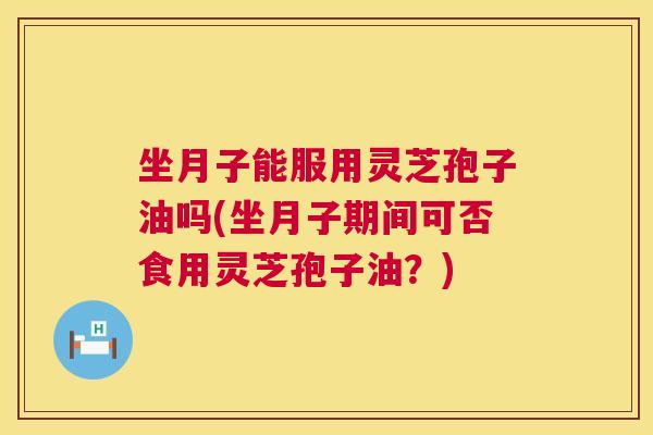 坐月子能服用灵芝孢子油吗(坐月子期间可否食用灵芝孢子油？)  第1张